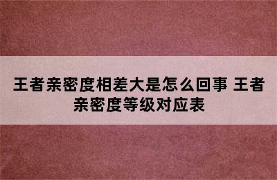 王者亲密度相差大是怎么回事 王者亲密度等级对应表